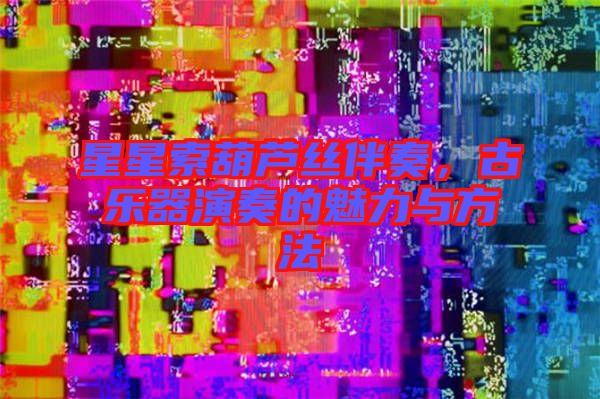 星星索葫蘆絲伴奏，古樂器演奏的魅力與方法