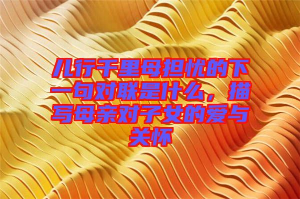 兒行千里母擔憂的下一句對聯是什么，描寫母親對子女的愛與關懷