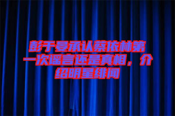 彭于晏承認(rèn)蔡依林第一次謠言還是真相，介紹明星緋聞
