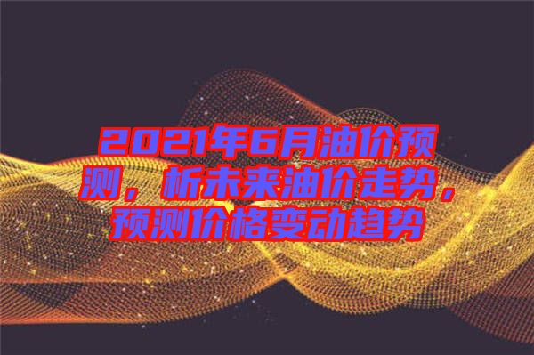 2021年6月油價(jià)預(yù)測(cè)，析未來油價(jià)走勢(shì)，預(yù)測(cè)價(jià)格變動(dòng)趨勢(shì)