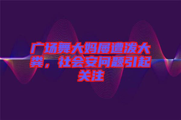 廣場舞大媽屢遭潑大糞，社會安問題引起關注