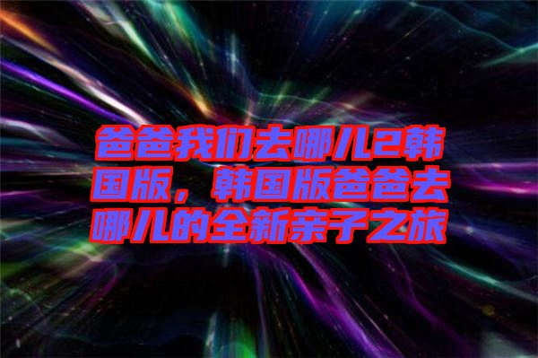 爸爸我們去哪兒2韓國版，韓國版爸爸去哪兒的全新親子之旅