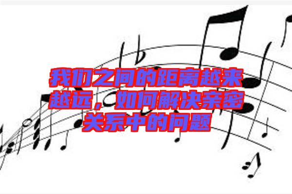 我們之間的距離越來越遠，如何解決親密關系中的問題