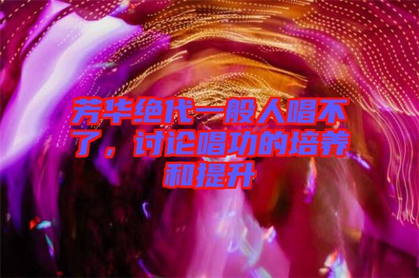 芳華絕代一般人唱不了，討論唱功的培養和提升