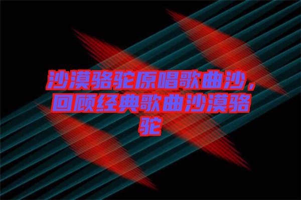 沙漠駱駝原唱歌曲沙，回顧經典歌曲沙漠駱駝