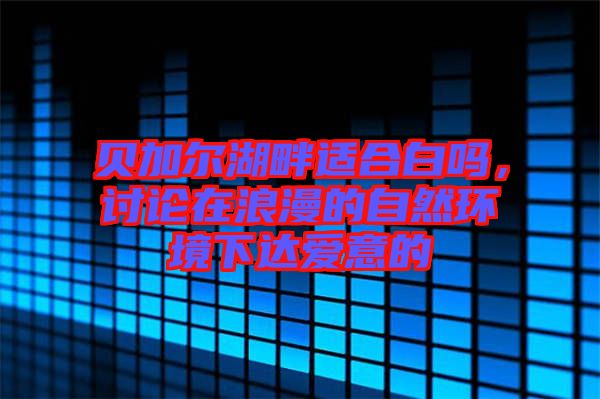 貝加爾湖畔適合白嗎，討論在浪漫的自然環(huán)境下達(dá)愛意的