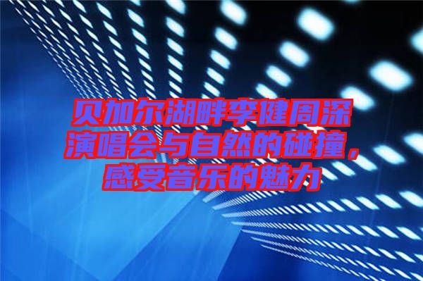 貝加爾湖畔李健周深演唱會與自然的碰撞，感受音樂的魅力