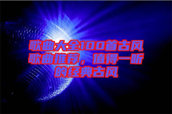 歌曲大全100首古風(fēng)歌曲推薦，值得一聽的經(jīng)典古風(fēng)