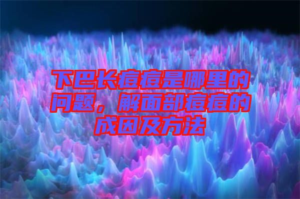下巴長痘痘是哪里的問題，解面部痘痘的成因及方法