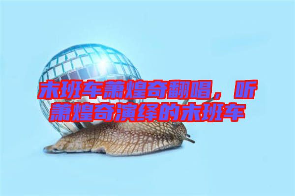末班車蕭煌奇翻唱，聽蕭煌奇演繹的末班車