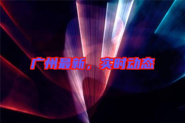 廣州最新，實時動態
