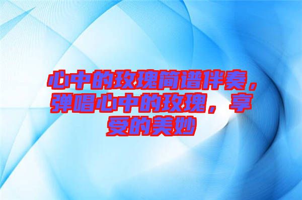 心中的玫瑰簡譜伴奏，彈唱心中的玫瑰，享受的美妙