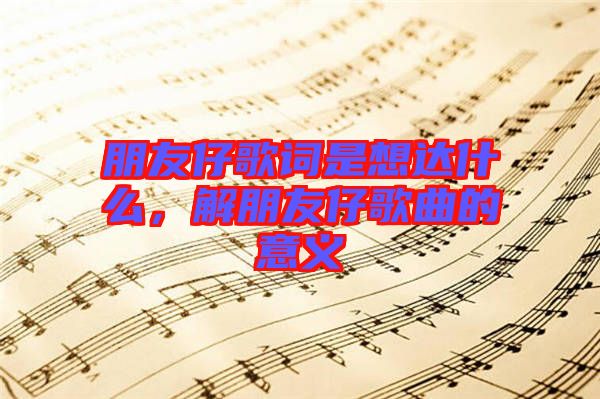 朋友仔歌詞是想達什么，解朋友仔歌曲的意義