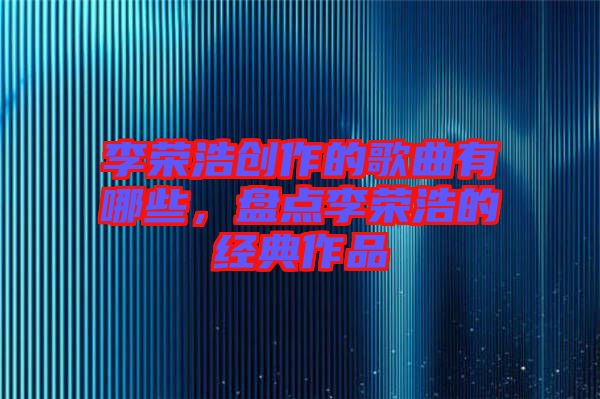 李榮浩創(chuàng)作的歌曲有哪些，盤點李榮浩的經(jīng)典作品