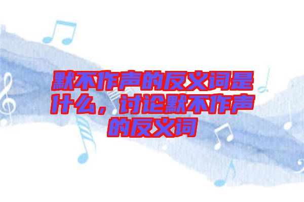 默不作聲的反義詞是什么，討論默不作聲的反義詞
