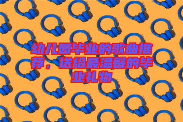 幼兒園畢業的歌曲推薦，送給最溫馨的畢業禮物