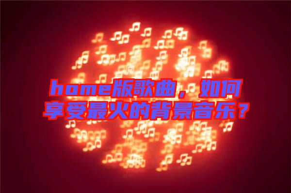 home版歌曲，如何享受最火的背景音樂？