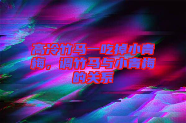 高冷竹馬一吃掉小青梅，調竹馬與小青梅的關系