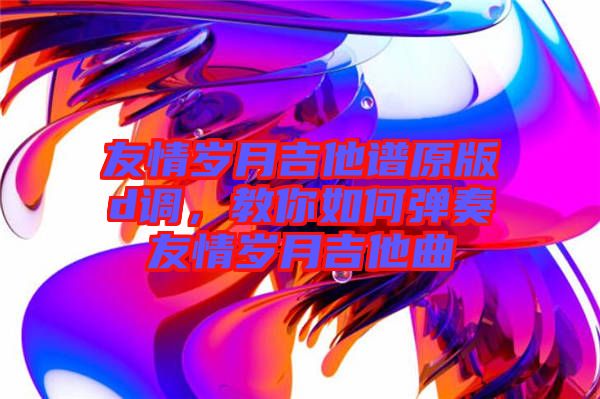 友情歲月吉他譜原版d調，教你如何彈奏友情歲月吉他曲