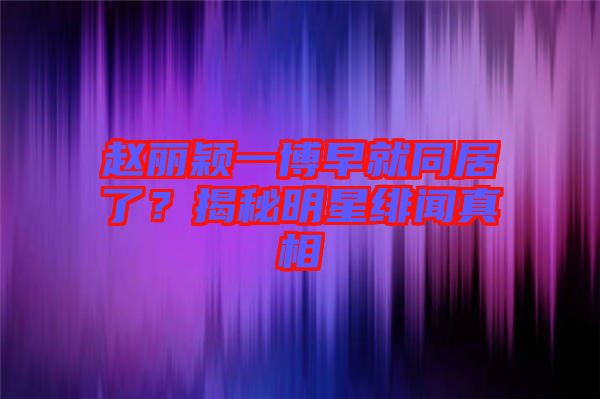 趙麗穎一博早就同居了？揭秘明星緋聞?wù)嫦? width=