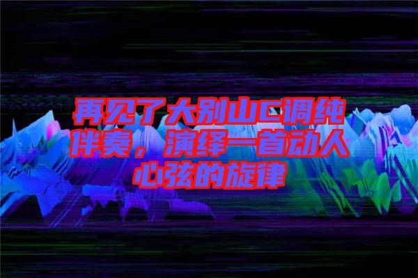 再見了大別山C調(diào)純伴奏，演繹一首動人心弦的旋律