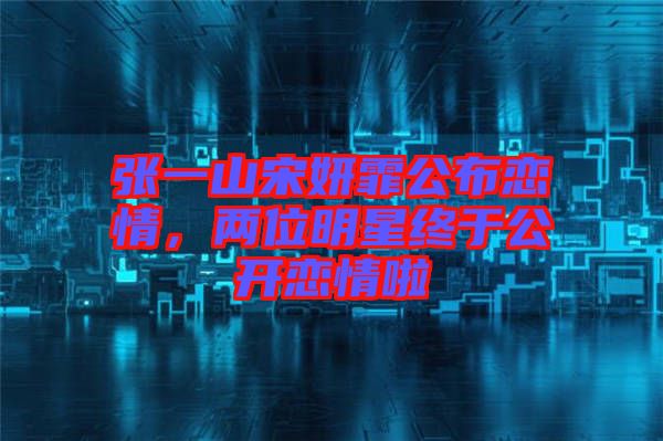 張一山宋妍霏公布戀情，兩位明星終于公開戀情啦