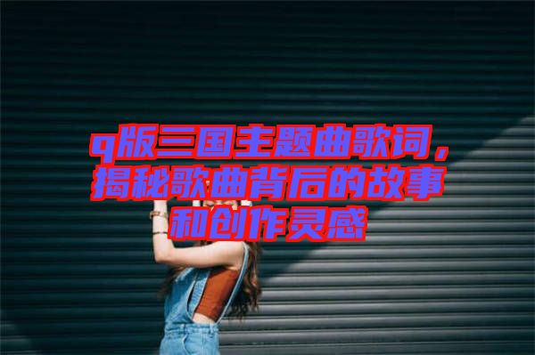 q版三國主題曲歌詞，揭秘歌曲背后的故事和創作靈感