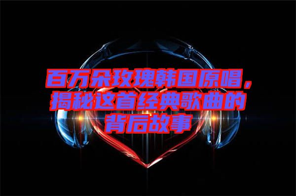 百萬朵玫瑰韓國原唱，揭秘這首經典歌曲的背后故事