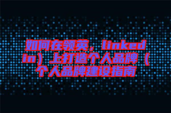 如何在領(lǐng)英，linkedin）上打造個人品牌（個人品牌建設(shè)指南