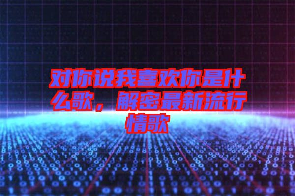 對(duì)你說(shuō)我喜歡你是什么歌，解密最新流行情歌