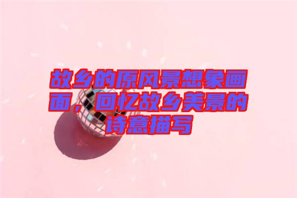 故鄉的原風景想象畫面，回憶故鄉美景的詩意描寫