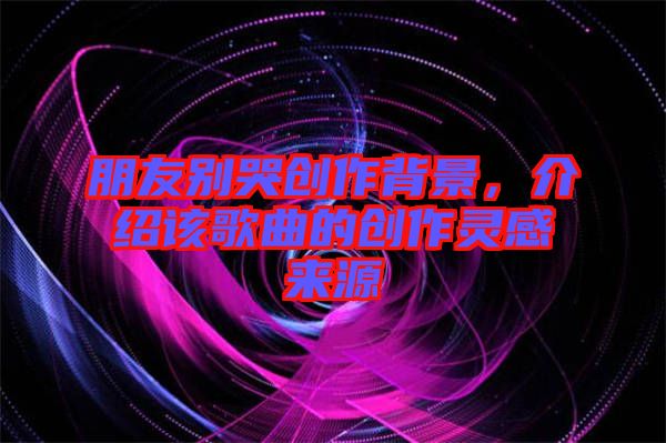 朋友別哭創(chuàng)作背景，介紹該歌曲的創(chuàng)作靈感來(lái)源