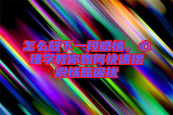 怎么放下一段感情，心理學教你如何快速擺脫情感困擾
