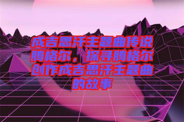 成吉思汗主題曲傳說騰格爾，探尋騰格爾創作成吉思汗主題曲的故事