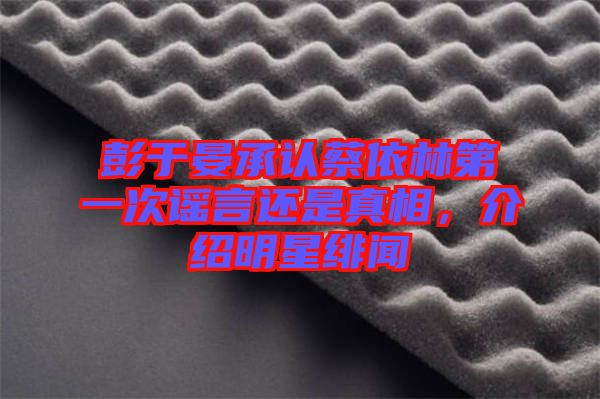 彭于晏承認(rèn)蔡依林第一次謠言還是真相，介紹明星緋聞