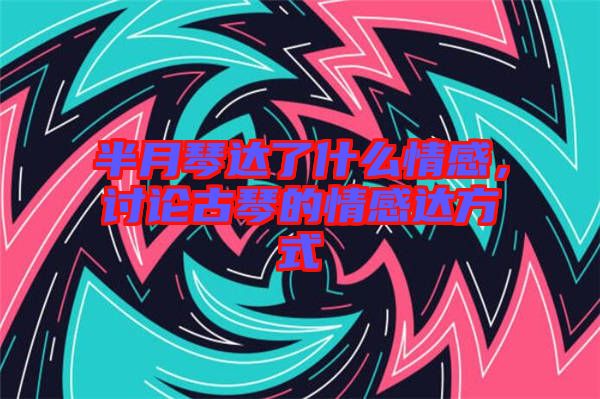 半月琴達(dá)了什么情感，討論古琴的情感達(dá)方式