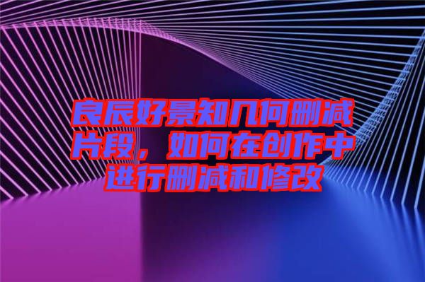 良辰好景知幾何刪減片段，如何在創作中進行刪減和修改