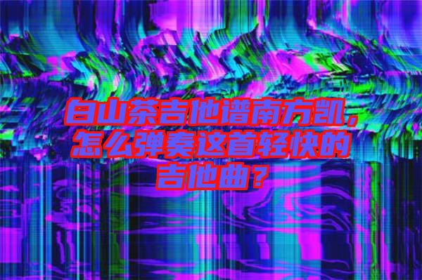 白山茶吉他譜南方凱，怎么彈奏這首輕快的吉他曲？