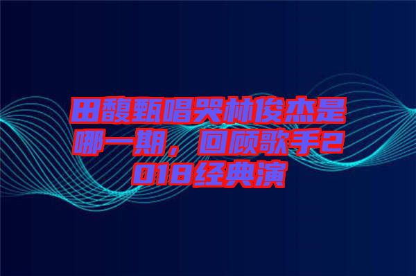 田馥甄唱哭林俊杰是哪一期，回顧歌手2018經典演