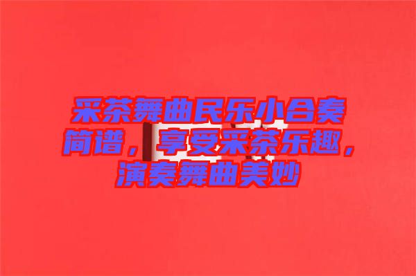 采茶舞曲民樂小合奏簡譜，享受采茶樂趣，演奏舞曲美妙
