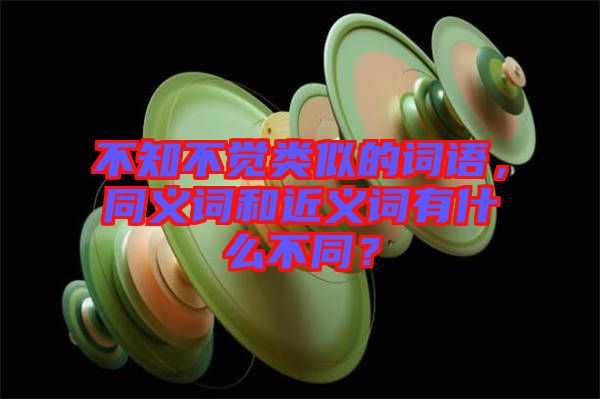 不知不覺類似的詞語，同義詞和近義詞有什么不同？