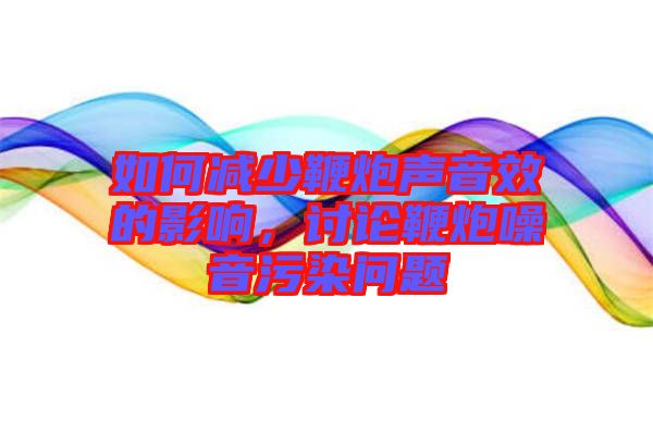 如何減少鞭炮聲音效的影響，討論鞭炮噪音污染問題
