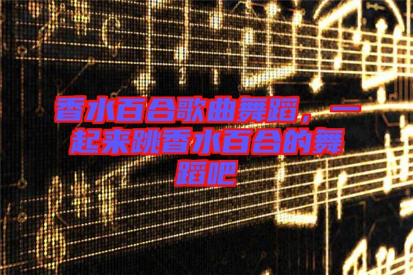 香水百合歌曲舞蹈，一起來跳香水百合的舞蹈吧
