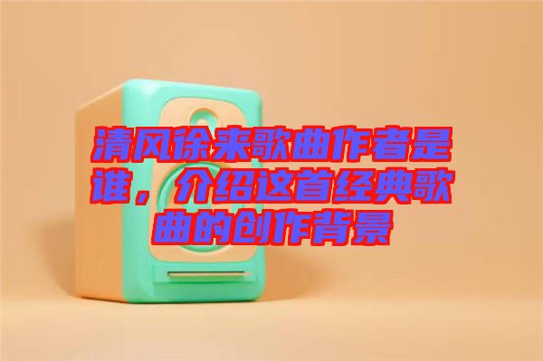 清風徐來歌曲作者是誰，介紹這首經典歌曲的創作背景