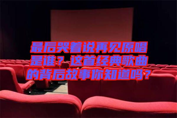 最后哭著說再見原唱是誰？這首經典歌曲的背后故事你知道嗎？
