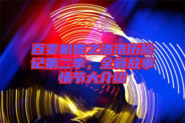 百變機獸之洛洛歷險記第二季，全新故事情節大介紹