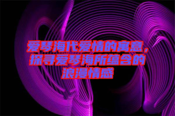 愛(ài)琴海代愛(ài)情的寓意，探尋愛(ài)琴海所蘊(yùn)含的浪漫情感