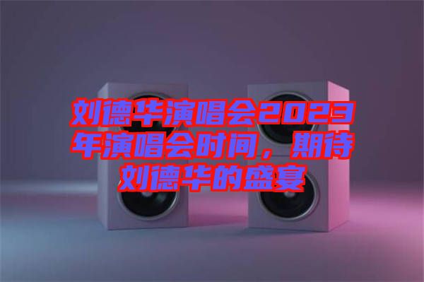 劉德華演唱會2023年演唱會時間，期待劉德華的盛宴