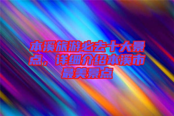 本溪旅游必去十大景點，詳細介紹本溪市最美景點