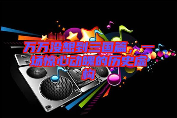 萬萬沒想到三國篇，一場驚心動魄的歷史虛構